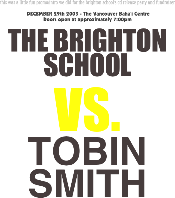 this was a little fun promo/intro we did for the brighton school's cd release party and fundraiser  
 DECEMBER 29th 2003 - The Vancouver Baha'i Centre
Doors open at approximately 7:00pm
THE BRIGHTON SCHOOL
VS.
TOBIN SMITH