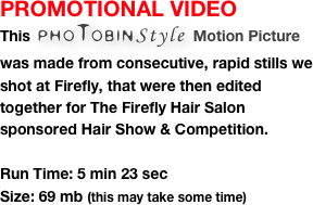 PROMOTIONAL VIDEO
This  phoTobinStyle Motion Picture was made from consecutive, rapid stills we shot at Firefly, that were then edited together for The Firefly Hair Salon sponsored Hair Show & Competition. 

Run Time: 5 min 23 sec
Size: 69 mb (this may take some time)