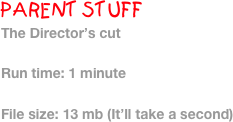 PARENT STUFF
The Director’s cut

Run time: 1 minute

File size: 13 mb (It’ll take a second)